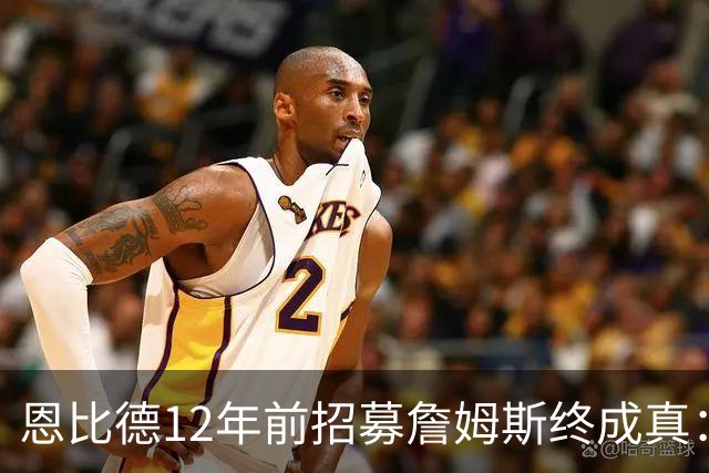 恩比德12年前招募詹姆斯终成真：一份老将底薪撬动东部格局